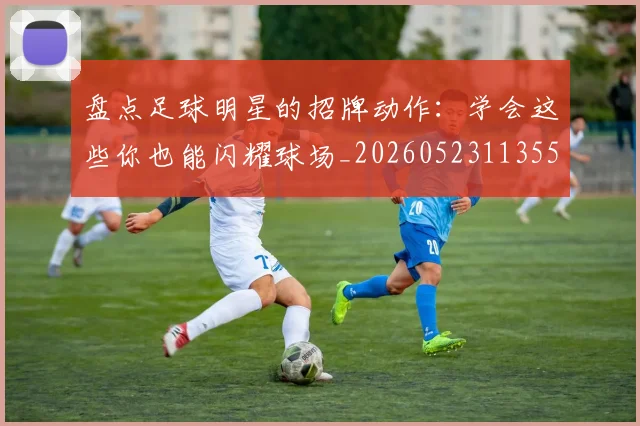 盘点足球明星的招牌动作:学会这些你也能闪耀球场_20260523113555