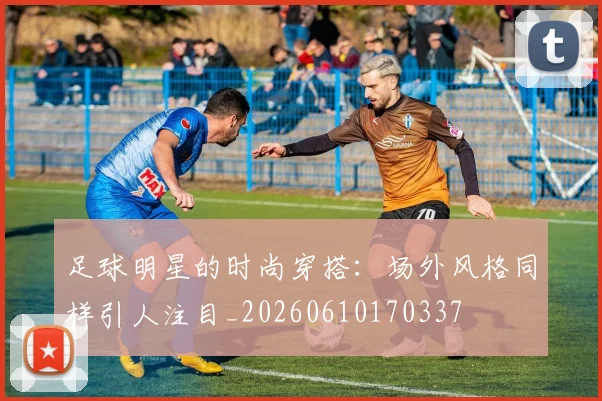 足球明星的时尚穿搭:场外风格同样引人注目_20260610170337