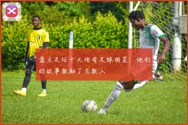盘点足坛十大传奇足球明星:他们的故事激励了无数人
