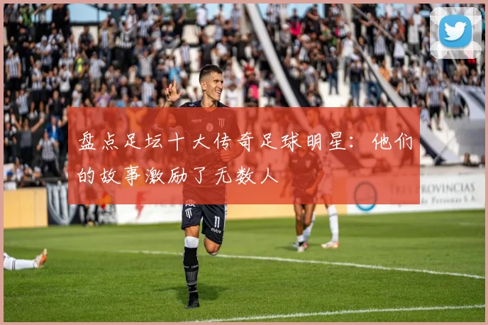 盘点足坛十大传奇足球明星:他们的故事激励了无数人
