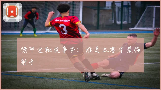德甲金靴奖争夺:谁是本赛季最强射手