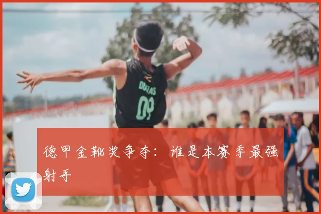德甲金靴奖争夺:谁是本赛季最强射手