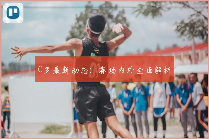 C罗最新动态：赛场内外全面解析